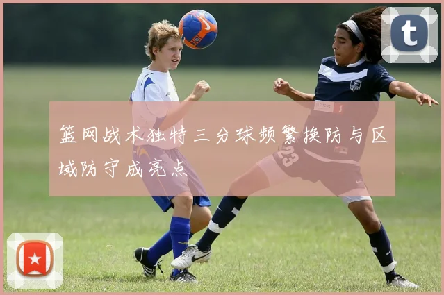 篮网战术独特三分球频繁换防与区域防守成亮点