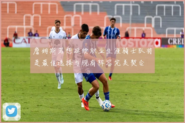 詹姆斯若想延续职业生涯骑士队将是最佳选择与现有阵容完美契合
