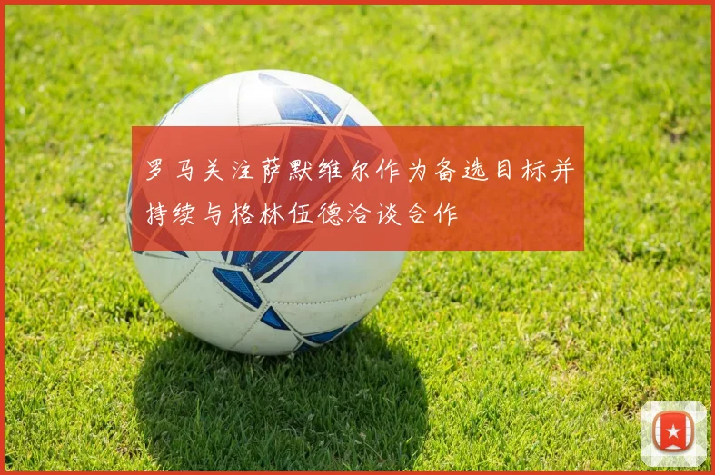 罗马关注萨默维尔作为备选目标并持续与格林伍德洽谈合作