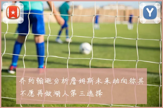 乔约翰逊分析詹姆斯未来动向称其不愿再做湖人第三选择