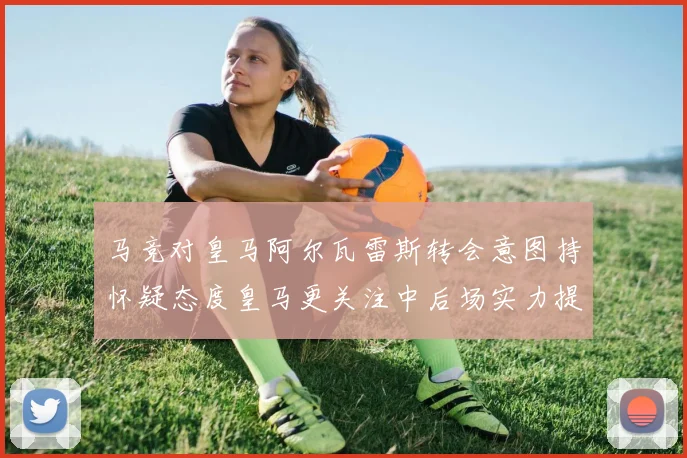 马竞对皇马阿尔瓦雷斯转会意图持怀疑态度皇马更关注中后场实力提升