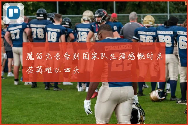 魔笛无奈告别国家队生涯感慨时光荏苒难以回头
