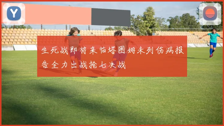 生死战即将来临塔图姆未列伤病报告全力出战抢七决战