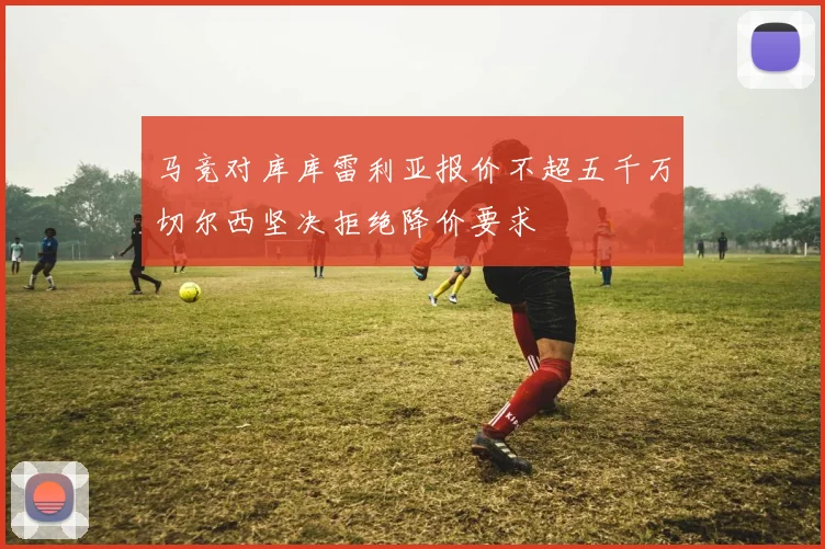 马竞对库库雷利亚报价不超五千万切尔西坚决拒绝降价要求