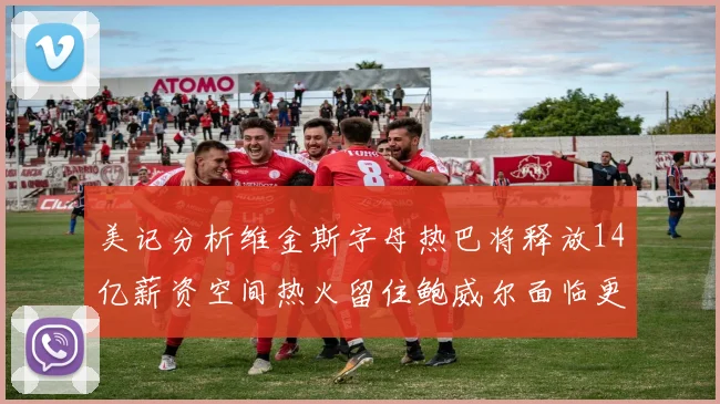 美记分析维金斯字母热巴将释放14亿薪资空间热火留住鲍威尔面临更大挑战