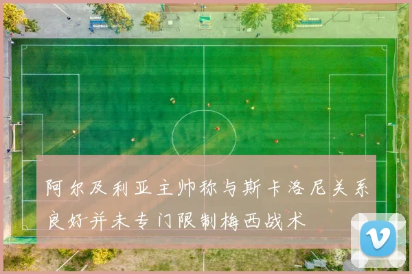 阿尔及利亚主帅称与斯卡洛尼关系良好并未专门限制梅西战术