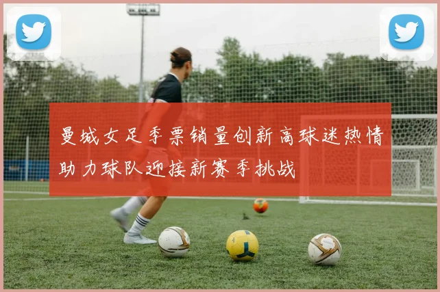 曼城女足季票销量创新高球迷热情助力球队迎接新赛季挑战