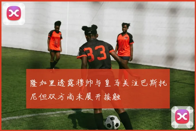 隆加里透露穆帅与皇马关注巴斯托尼但双方尚未展开接触