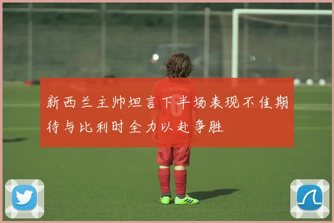 新西兰主帅坦言下半场表现不佳期待与比利时全力以赴争胜
