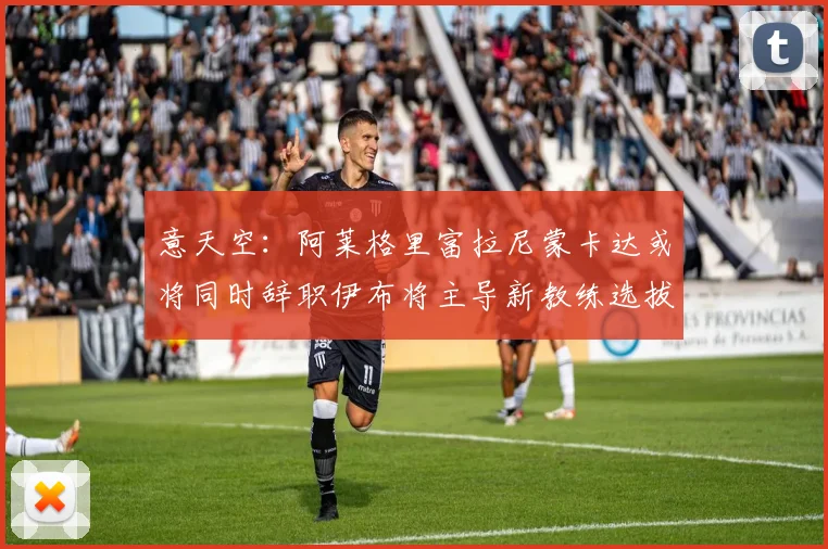 意天空：阿莱格里富拉尼蒙卡达或将同时辞职伊布将主导新教练选拔工作