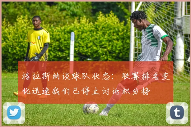 格拉斯纳谈球队状态：联赛排名变化迅速我们已停止讨论积分榜