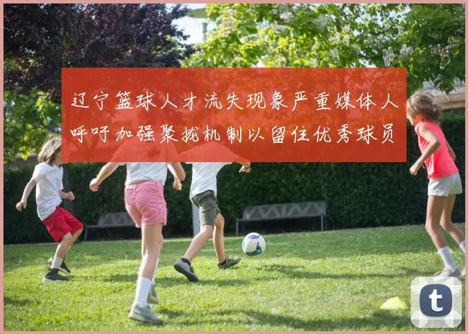 辽宁篮球人才流失现象严重媒体人呼吁加强聚拢机制以留住优秀球员