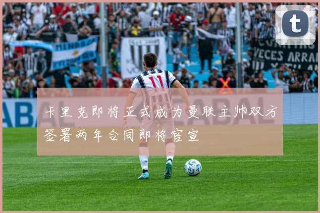 卡里克即将正式成为曼联主帅双方签署两年合同即将官宣