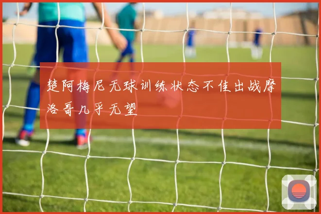 楚阿梅尼无球训练状态不佳出战摩洛哥几乎无望