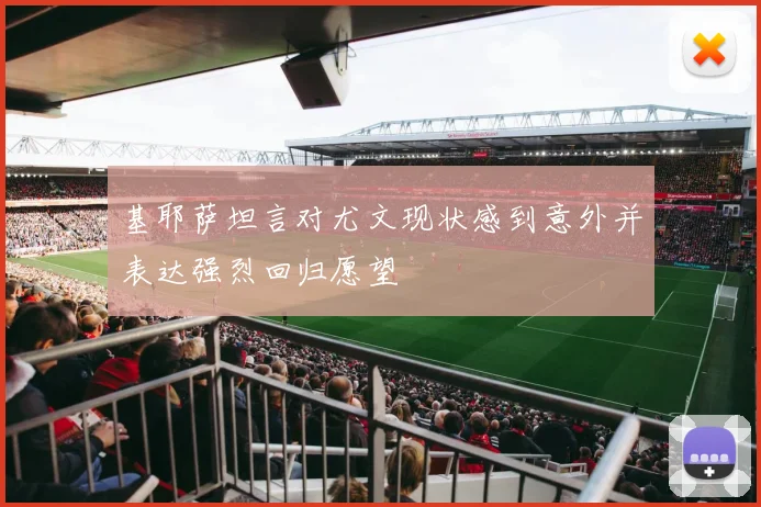 基耶萨坦言对尤文现状感到意外并表达强烈回归愿望
