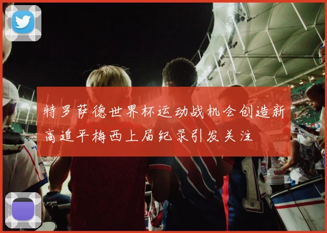 特罗萨德世界杯运动战机会创造新高追平梅西上届纪录引发关注