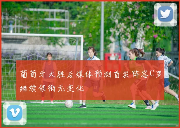 葡萄牙大胜后媒体预测首发阵容C罗继续领衔无变化