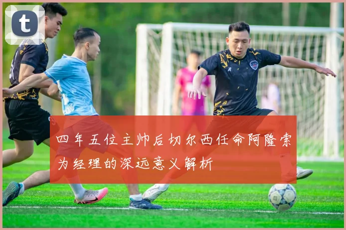 四年五位主帅后切尔西任命阿隆索为经理的深远意义解析
