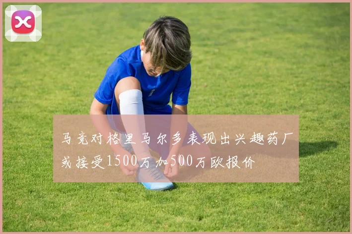 马竞对格里马尔多表现出兴趣药厂或接受1500万加500万欧报价