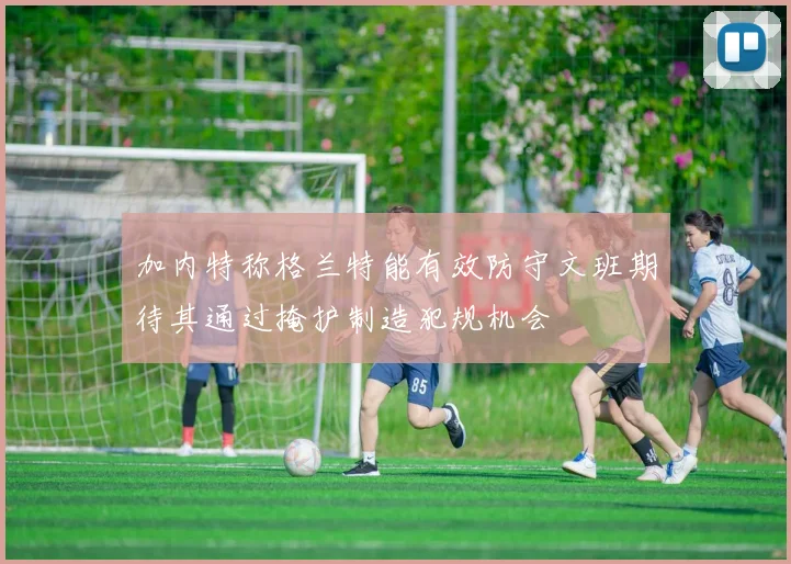 加内特称格兰特能有效防守文班期待其通过掩护制造犯规机会