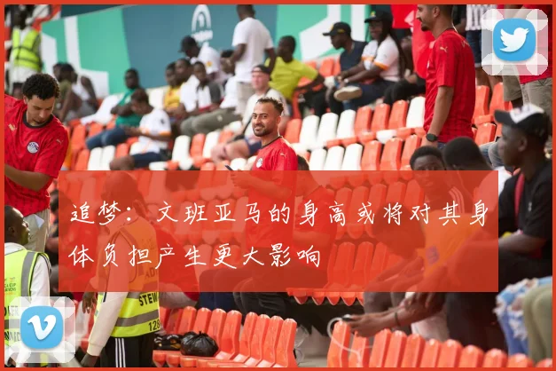 追梦:文班亚马的身高或将对其身体负担产生更大影响