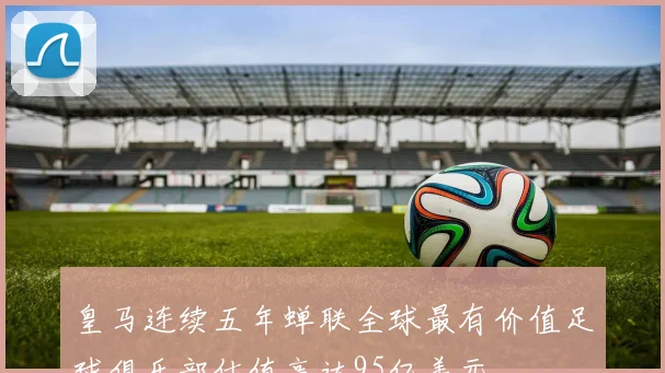 皇马连续五年蝉联全球最有价值足球俱乐部估值高达95亿美元