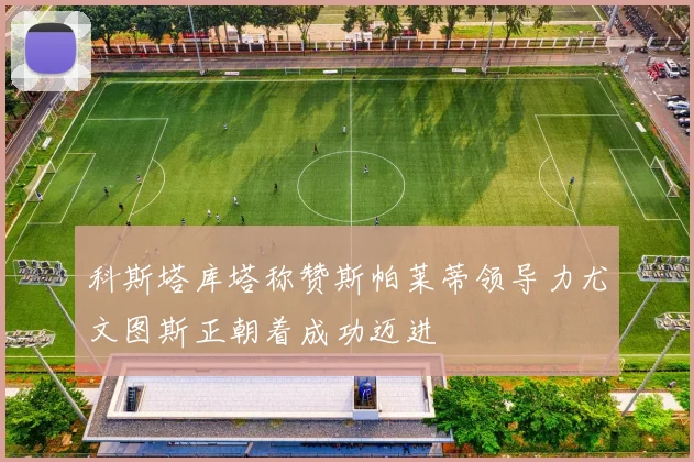 科斯塔库塔称赞斯帕莱蒂领导力尤文图斯正朝着成功迈进