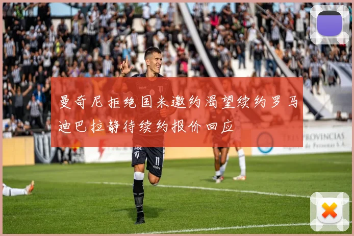 曼奇尼拒绝国米邀约渴望续约罗马迪巴拉静待续约报价回应