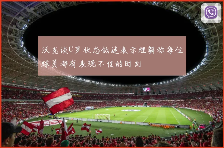 沃克谈C罗状态低迷表示理解称每位球员都有表现不佳的时刻