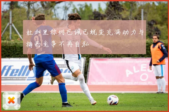 杜加里称姆巴佩已蜕变充满动力与梅西竞争不再自私