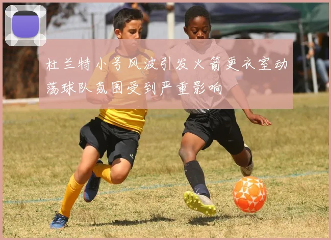 杜兰特小号风波引发火箭更衣室动荡球队氛围受到严重影响