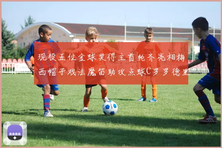 现役五位金球奖得主首轮齐亮相梅西帽子戏法魔笛助攻点球C罗罗德里握手言和