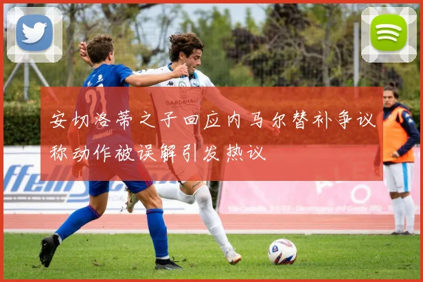安切洛蒂之子回应内马尔替补争议称动作被误解引发热议
